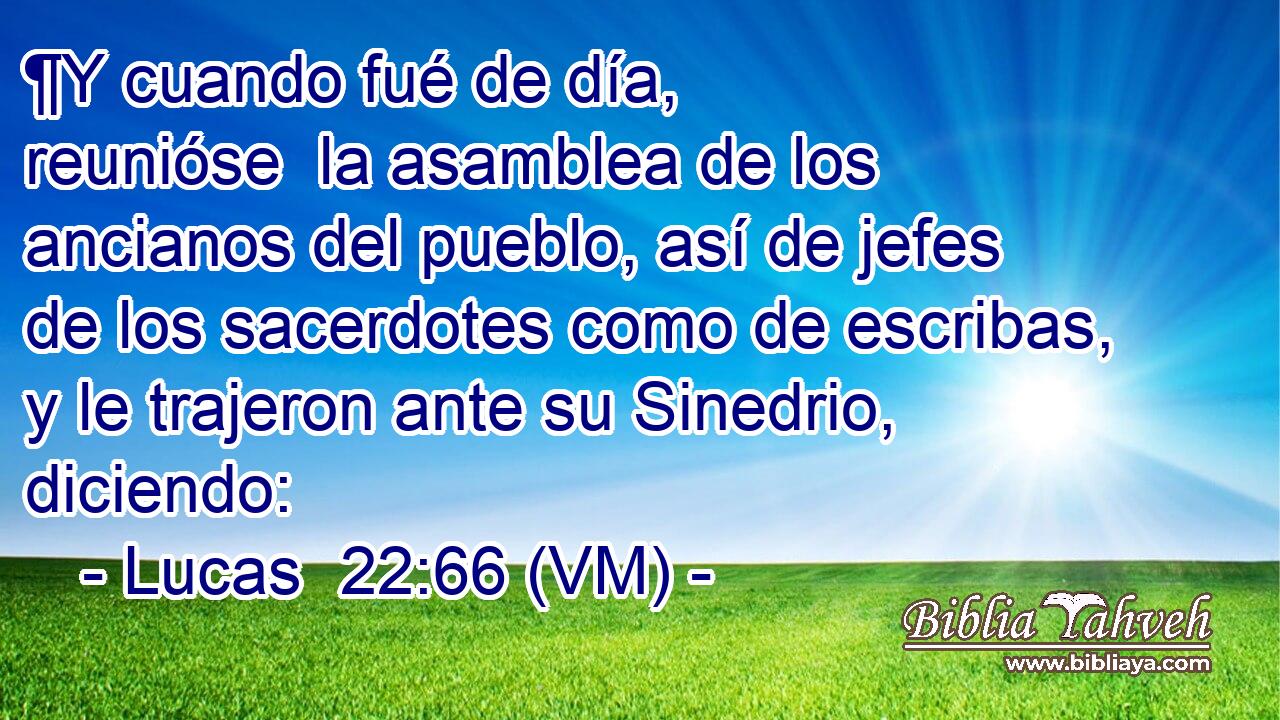  ¶Y cuando fué de día, reunióse  la asamblea de los ancianos del pueblo, así de jefes de los sacerdotes como de escribas, y le trajeron ante su Sinedrio, diciendo: 