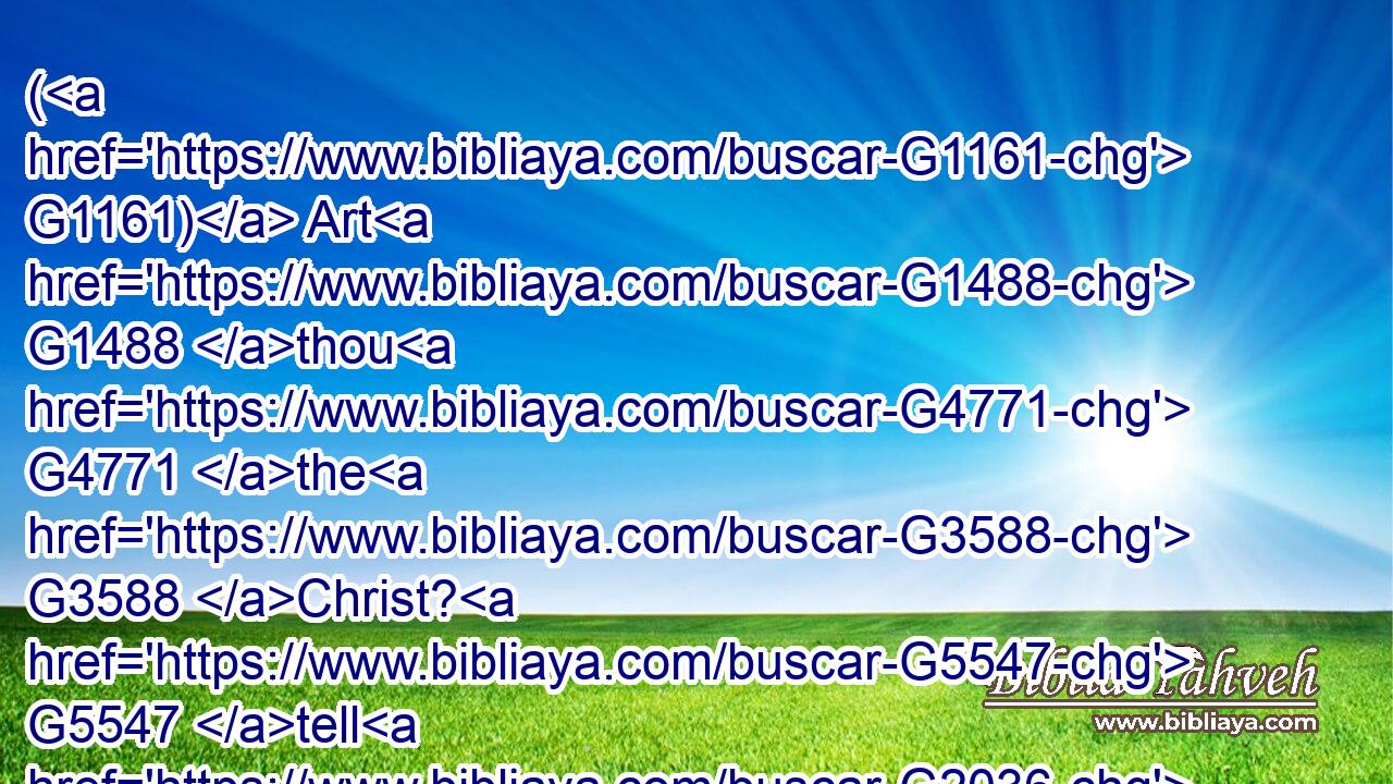 ( G1161) Art G1488 thou G4771 the G3588 Christ? G5547 tell G2036 us. G2254 And G1161 he said G2036 unto them, G846 If G1437 I tell G2036 you, G5213 ye will not G3364 believe:G4100