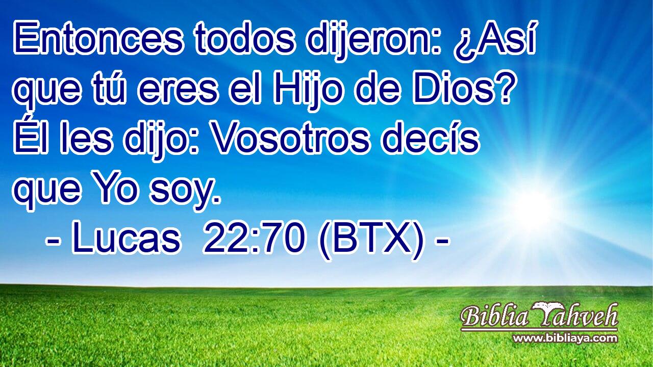 Entonces todos dijeron: ¿Así que tú eres el Hijo de Dios? Él les dijo: Vosotros decís que Yo soy.