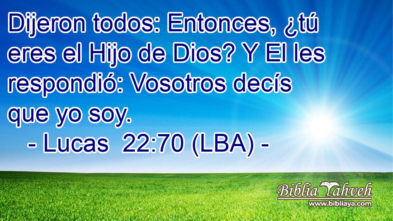 Dijeron todos: Entonces, ¿tú eres el Hijo de Dios? Y El les respondió: Vosotros decís que yo soy.
