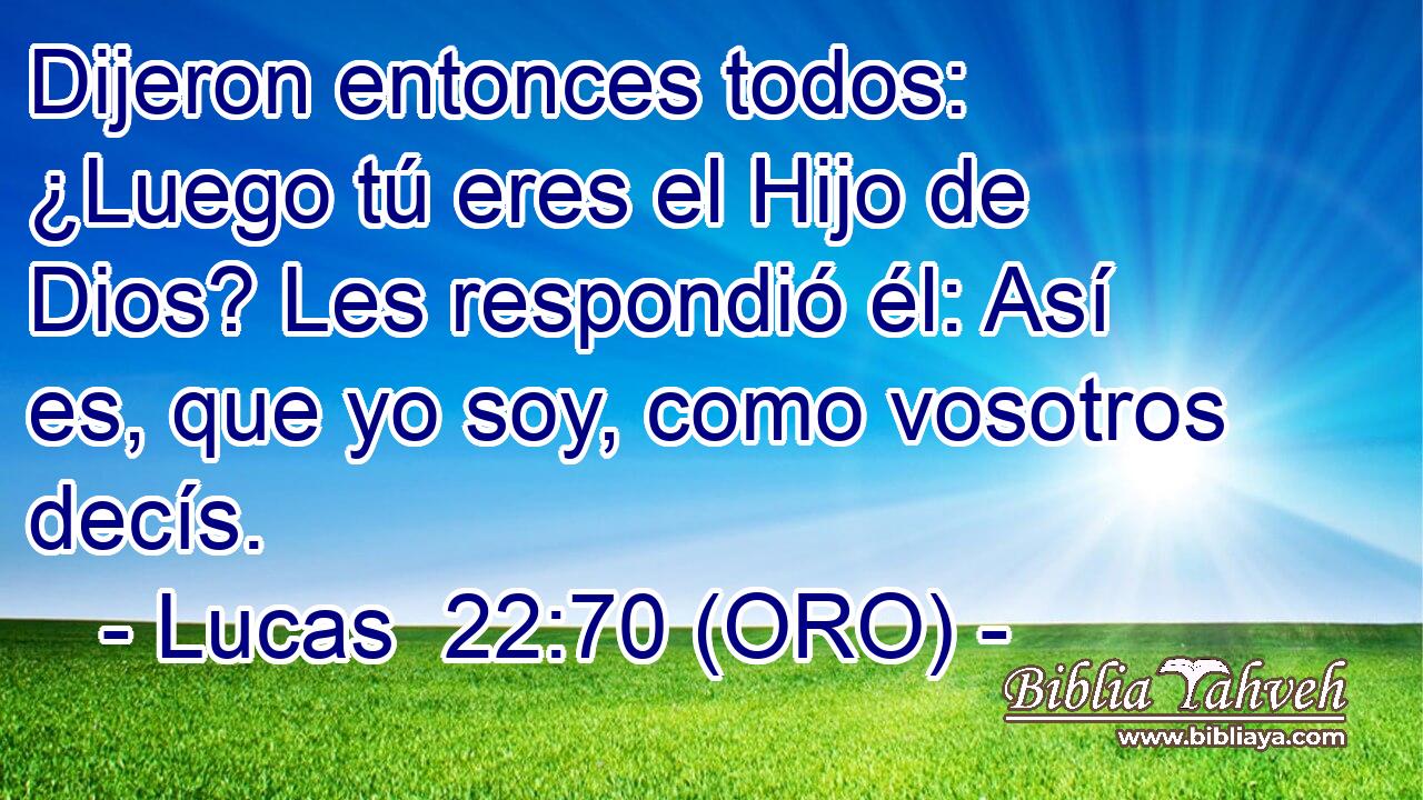  Dijeron entonces todos: ¿Luego tú eres el Hijo de Dios? Les respondió él: Así es, que yo soy, como vosotros decís. 