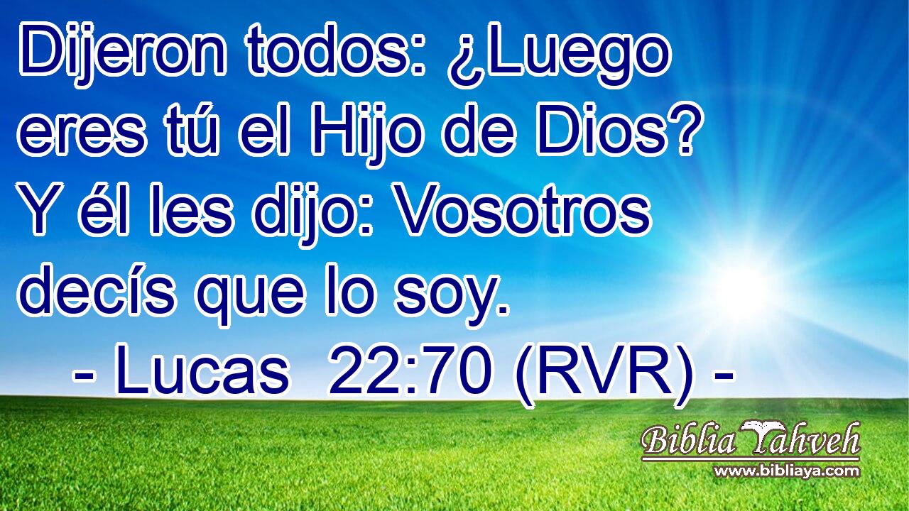Dijeron todos: ¿Luego eres tú el Hijo de Dios? Y él les dijo: Vosotros decís que lo soy.