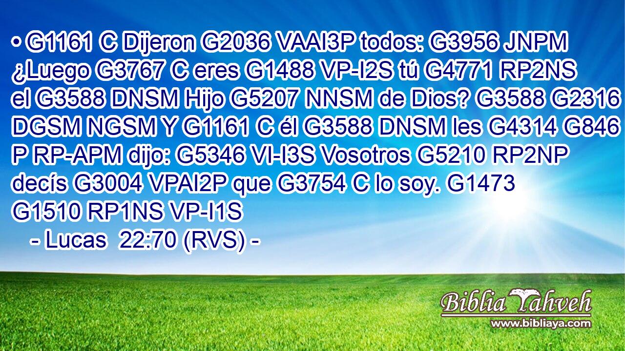 • G1161 C Dijeron G2036 VAAI3P todos: G3956 JNPM ¿Luego G3767 C eres G1488 VP-I2S tú G4771 RP2NS el G3588 DNSM Hijo G5207 NNSM de Dios? G3588 G2316 DGSM NGSM Y G1161 C él G3588 DNSM les G4314 G846 P RP-APM dijo: G5346 VI-I3S Vosotros G5210 RP2NP decís G3004 VPAI2P que G3754 C lo soy. G1473 G1510 RP1NS VP-I1S 