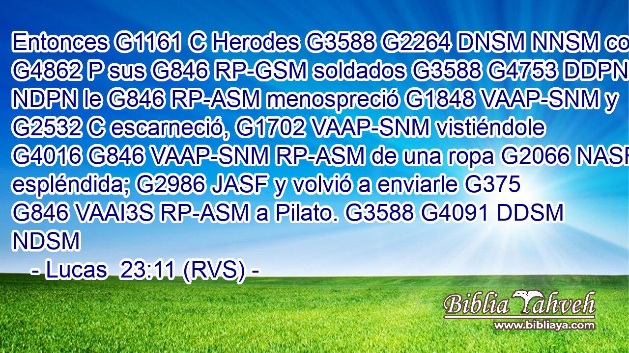 Entonces G1161 C Herodes G3588 G2264 DNSM NNSM con G4862 P sus G846 RP-GSM soldados G3588 G4753 DDPN NDPN le G846 RP-ASM menospreció G1848 VAAP-SNM y G2532 C escarneció, G1702 VAAP-SNM vistiéndole G4016 G846 VAAP-SNM RP-ASM de una ropa G2066 NASF espléndida; G2986 JASF y volvió a enviarle G375 G846 VAAI3S RP-ASM a Pilato. G3588 G4091 DDSM NDSM 