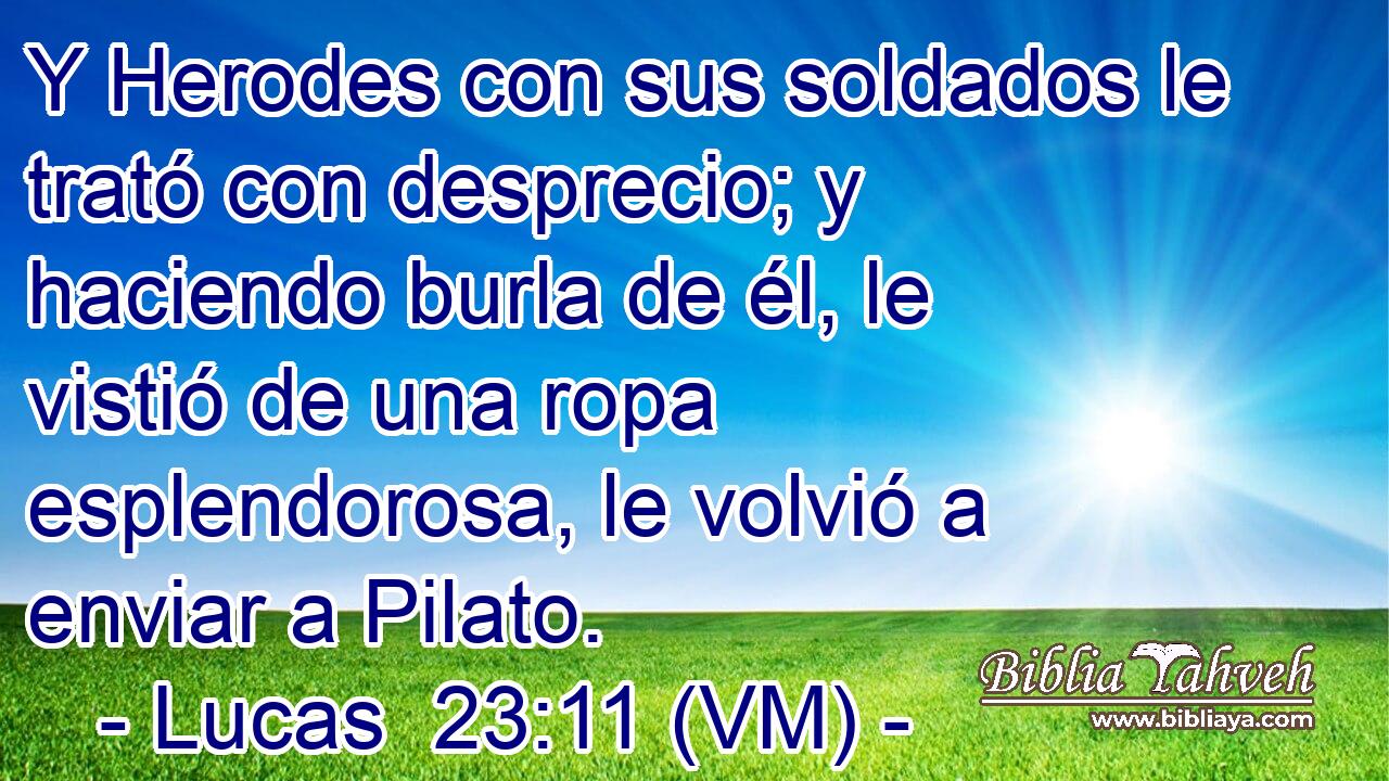  Y Herodes con sus soldados le trató con desprecio; y haciendo burla de él, le vistió de una ropa esplendorosa, le volvió a enviar a Pilato. 