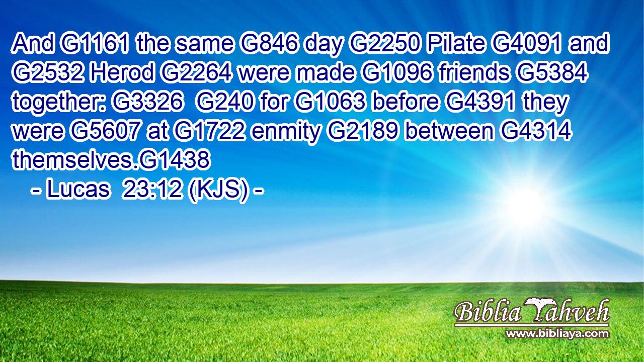 And G1161 the same G846 day G2250 Pilate G4091 and G2532 Herod G2264 were made G1096 friends G5384 together: G3326  G240 for G1063 before G4391 they were G5607 at G1722 enmity G2189 between G4314 themselves.G1438