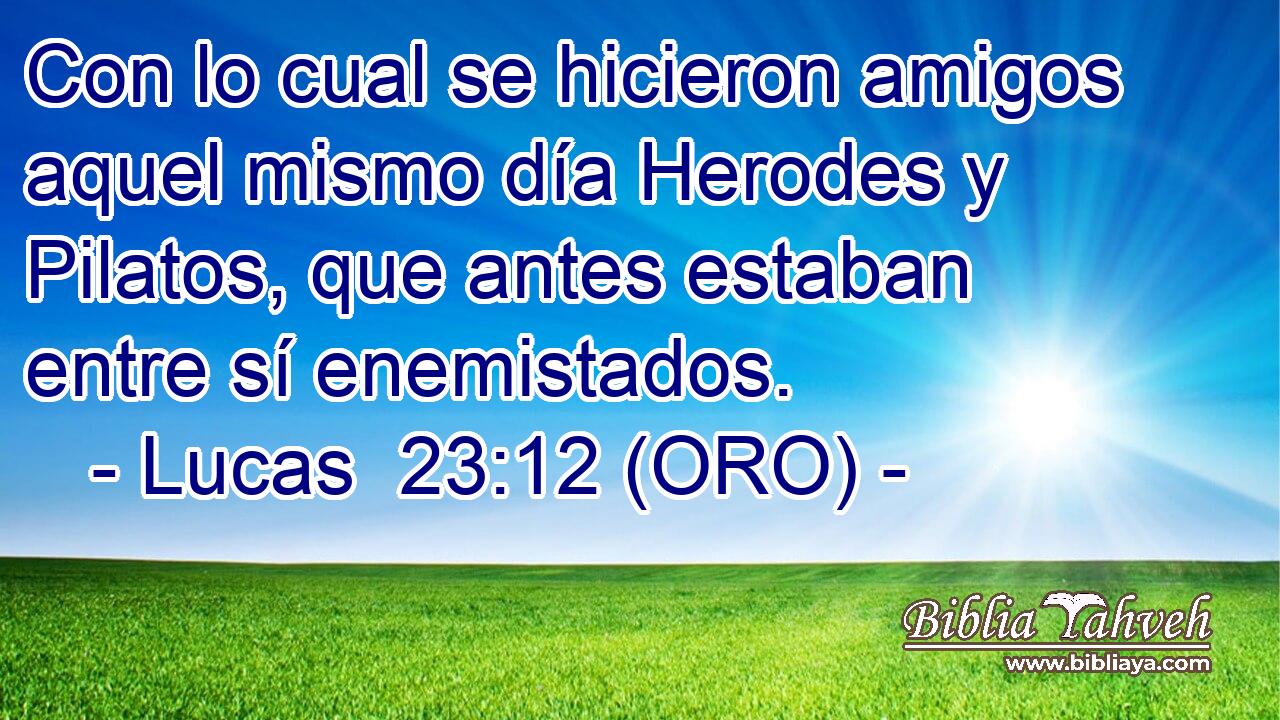  Con lo cual se hicieron amigos aquel mismo día Herodes y Pilatos, que antes estaban entre sí enemistados. 