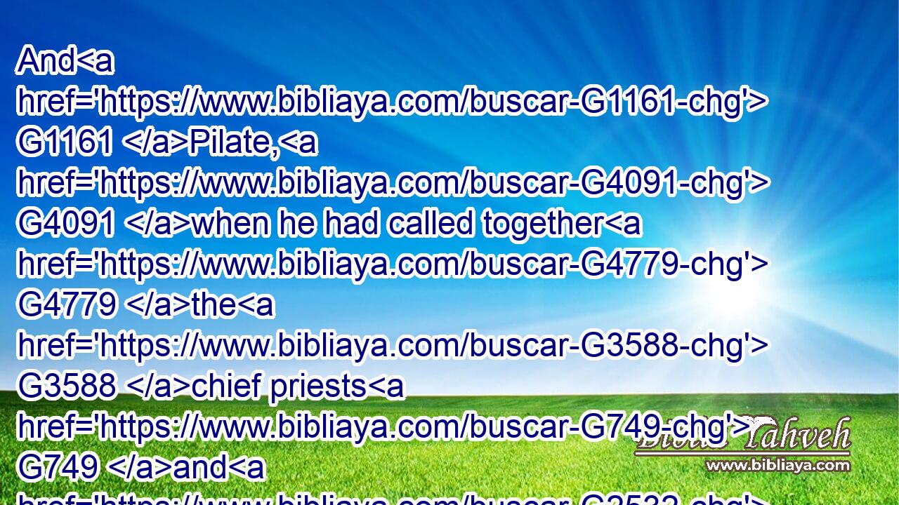 And G1161 Pilate, G4091 when he had called together G4779 the G3588 chief priests G749 and G2532 the G3588 rulers G758 and G2532 the G3588 people,G2992
