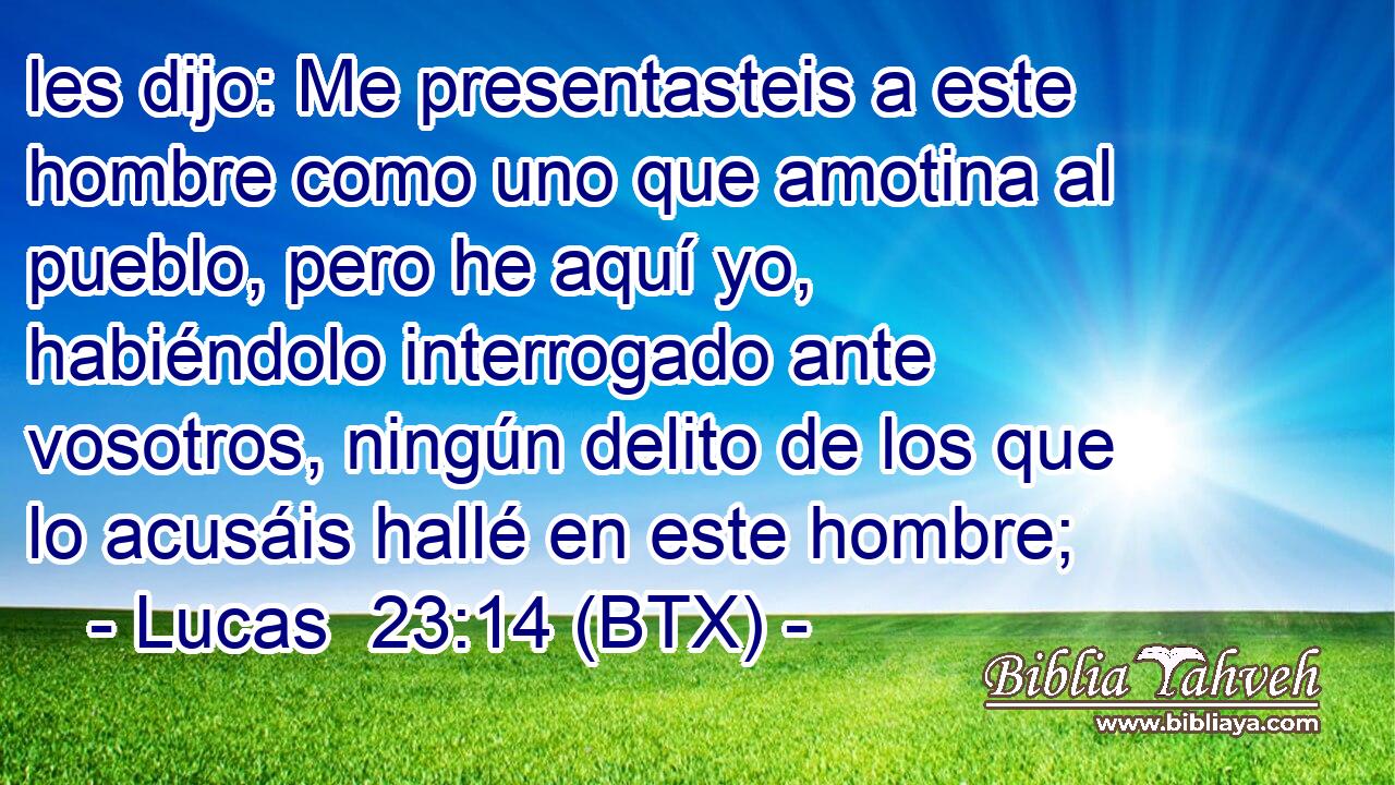 les dijo: Me presentasteis a este hombre como uno que amotina al pueblo, pero he aquí yo, habiéndolo interrogado ante vosotros, ningún delito de los que lo acusáis hallé en este hombre;