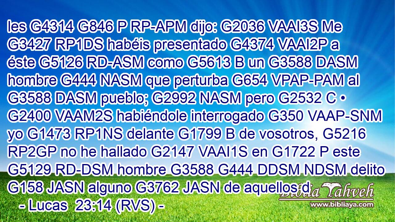 les G4314 G846 P RP-APM dijo: G2036 VAAI3S Me G3427 RP1DS habéis presentado G4374 VAAI2P a éste G5126 RD-ASM como G5613 B un G3588 DASM hombre G444 NASM que perturba G654 VPAP-PAM al G3588 DASM pueblo; G2992 NASM pero G2532 C • G2400 VAAM2S habiéndole interrogado G350 VAAP-SNM yo G1473 RP1NS delante G1799 B de vosotros, G5216 RP2GP no he hallado G2147 VAAI1S en G1722 P este G5129 RD-DSM hombre G3588 G444 DDSM NDSM delito G158 JASN alguno G3762 JASN de aquellos d