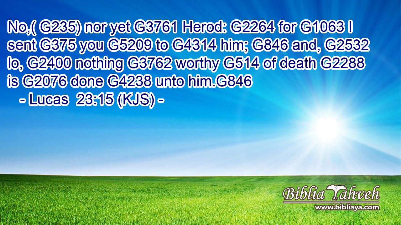 No,( G235) nor yet G3761 Herod: G2264 for G1063 I sent G375 you G5209 to G4314 him; G846 and, G2532 lo, G2400 nothing G3762 worthy G514 of death G2288 is G2076 done G4238 unto him.G846