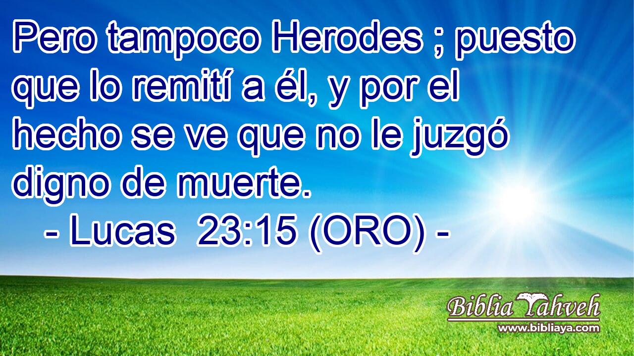  Pero tampoco Herodes ; puesto que lo remití a él, y por el hecho se ve que no le juzgó digno de muerte. 