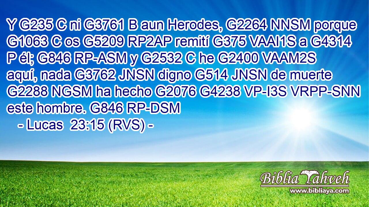 Y G235 C ni G3761 B aun Herodes, G2264 NNSM porque G1063 C os G5209 RP2AP remití G375 VAAI1S a G4314 P él; G846 RP-ASM y G2532 C he G2400 VAAM2S aquí, nada G3762 JNSN digno G514 JNSN de muerte G2288 NGSM ha hecho G2076 G4238 VP-I3S VRPP-SNN este hombre. G846 RP-DSM 