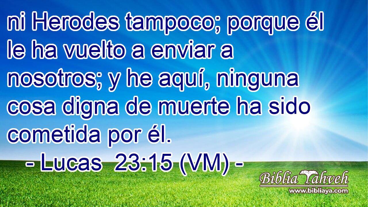  ni Herodes tampoco; porque él le ha vuelto a enviar a nosotros; y he aquí, ninguna cosa digna de muerte ha sido cometida por él. 