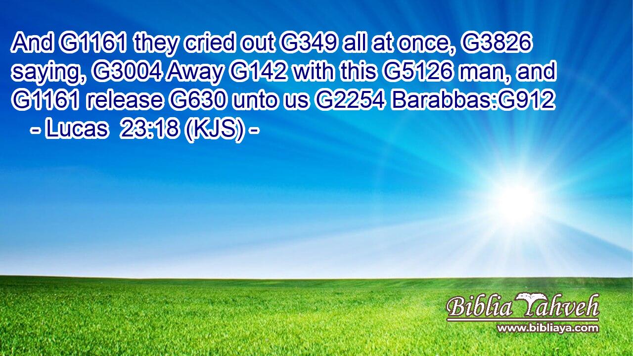 And G1161 they cried out G349 all at once, G3826 saying, G3004 Away G142 with this G5126 man, and G1161 release G630 unto us G2254 Barabbas:G912