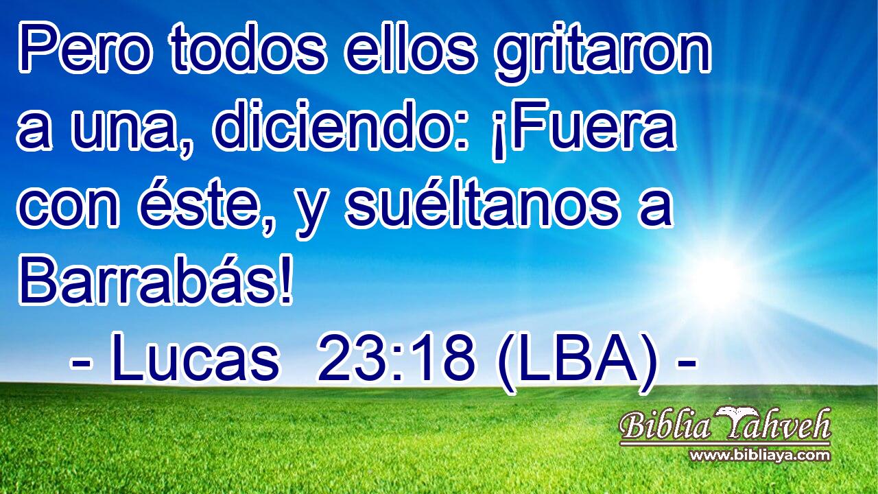 Pero todos ellos gritaron a una, diciendo: ¡Fuera con éste, y suéltanos a Barrabás!