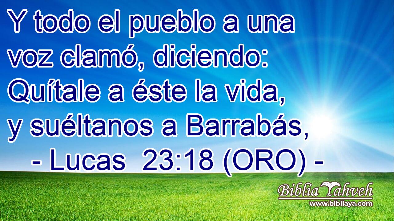  Y todo el pueblo a una voz clamó, diciendo: Quítale a éste la vida, y suéltanos a Barrabás, 