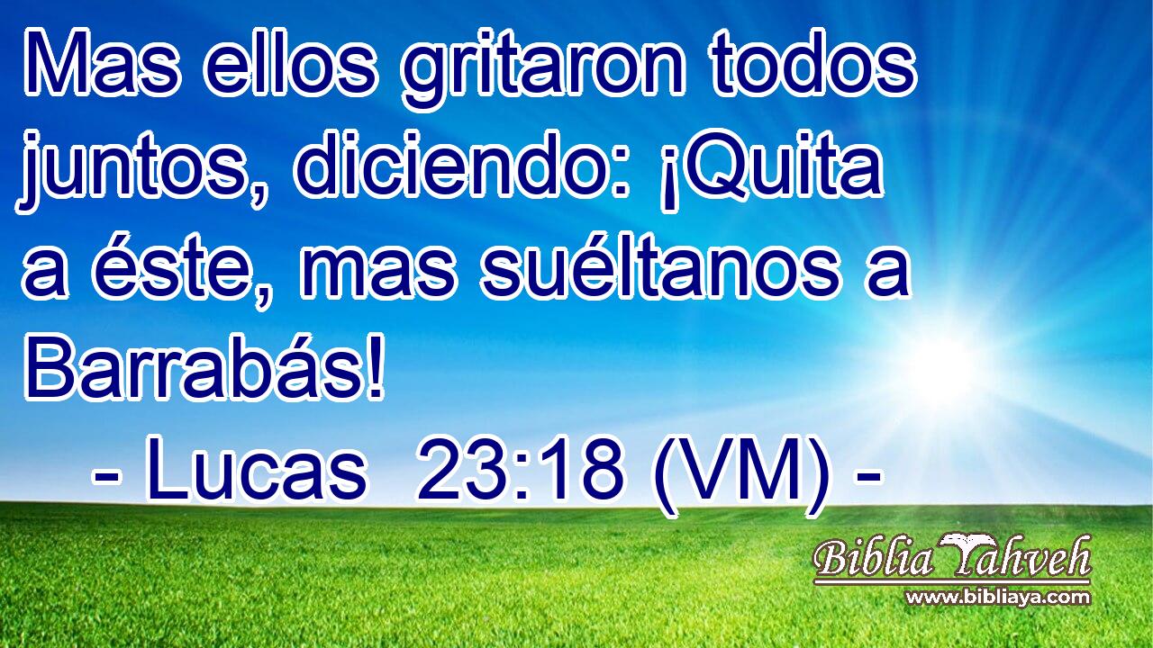  Mas ellos gritaron todos juntos, diciendo: ¡Quita a éste, mas suéltanos a Barrabás! 