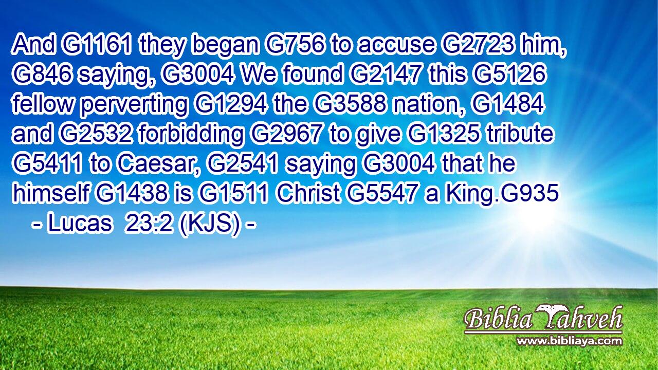 And G1161 they began G756 to accuse G2723 him, G846 saying, G3004 We found G2147 this G5126 fellow perverting G1294 the G3588 nation, G1484 and G2532 forbidding G2967 to give G1325 tribute G5411 to Caesar, G2541 saying G3004 that he himself G1438 is G1511 Christ G5547 a King.G935