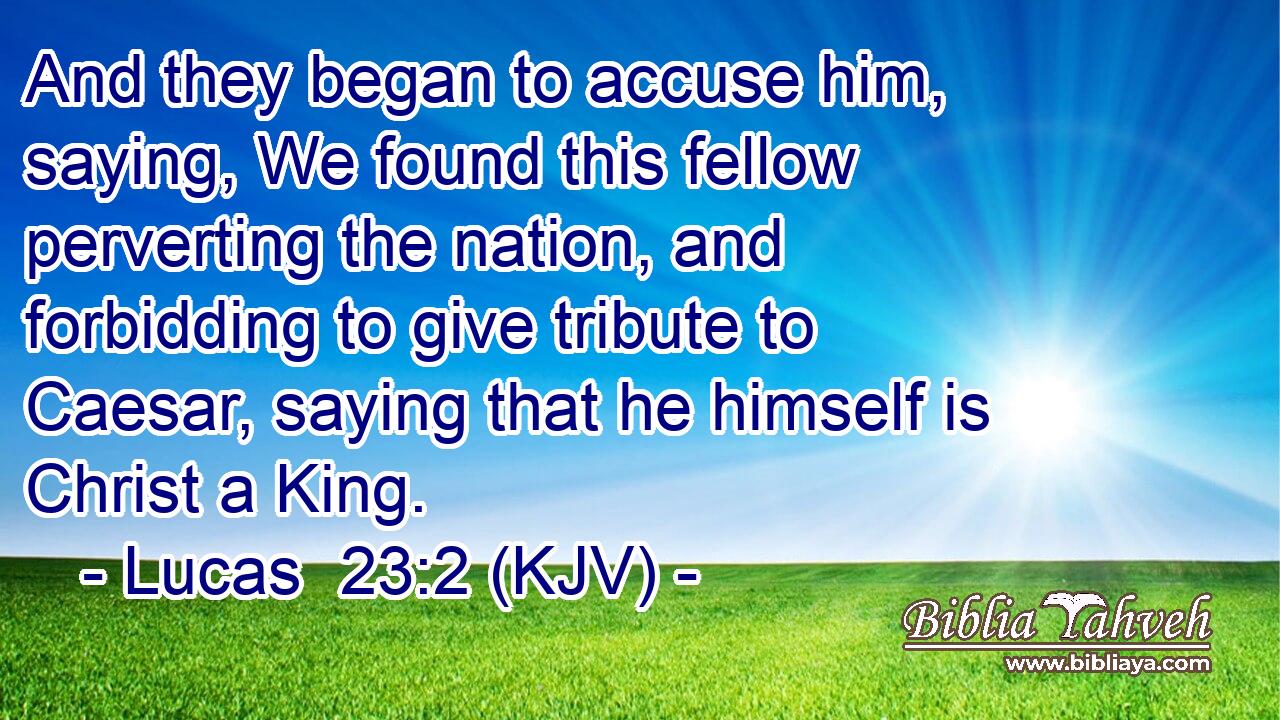 And they began to accuse him, saying, We found this fellow perverting the nation, and forbidding to give tribute to Caesar, saying that he himself is Christ a King.