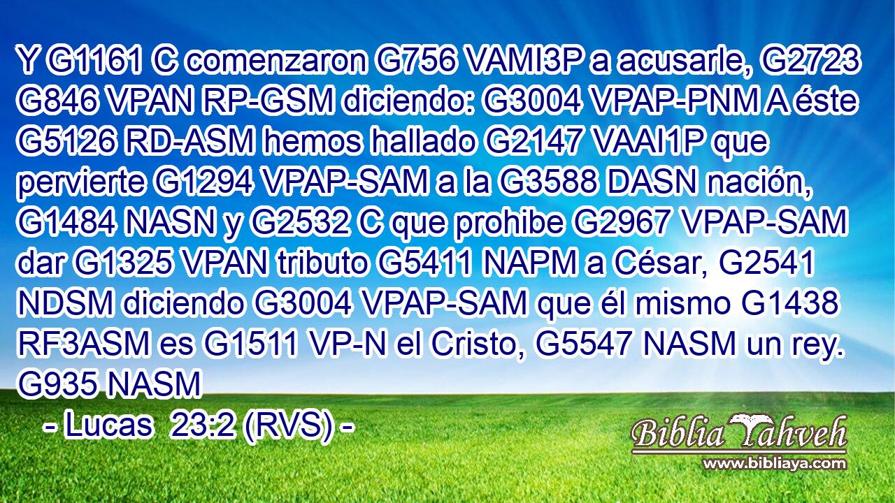 Y G1161 C comenzaron G756 VAMI3P a acusarle, G2723 G846 VPAN RP-GSM diciendo: G3004 VPAP-PNM A éste G5126 RD-ASM hemos hallado G2147 VAAI1P que pervierte G1294 VPAP-SAM a la G3588 DASN nación, G1484 NASN y G2532 C que prohibe G2967 VPAP-SAM dar G1325 VPAN tributo G5411 NAPM a César, G2541 NDSM diciendo G3004 VPAP-SAM que él mismo G1438 RF3ASM es G1511 VP-N el Cristo, G5547 NASM un rey. G935 NASM 
