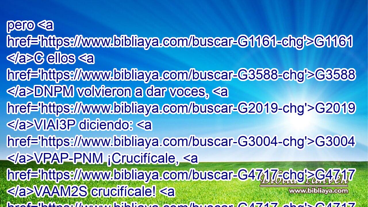 pero G1161 C ellos G3588 DNPM volvieron a dar voces, G2019 VIAI3P diciendo: G3004 VPAP-PNM ¡Crucifícale, G4717 VAAM2S crucifícale! G4717 VAAM2S • G846 RP-ASM 