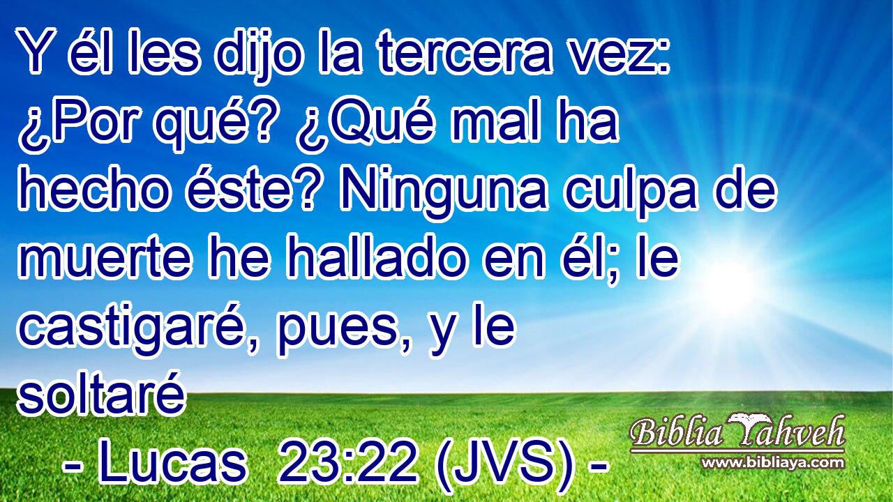 Y él les dijo la tercera vez: ¿Por qué? ¿Qué mal ha hecho éste? Ninguna culpa de muerte he hallado en él; le castigaré, pues, y le soltaré