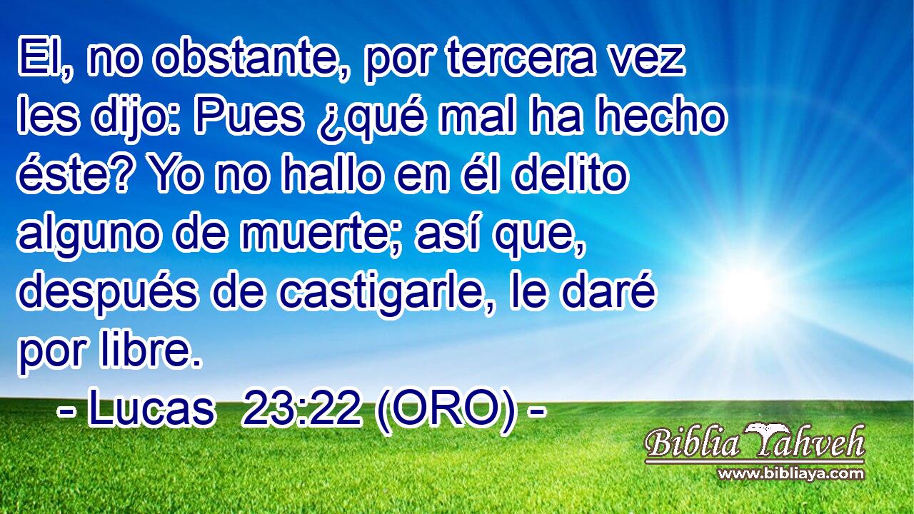  El, no obstante, por tercera vez les dijo: Pues ¿qué mal ha hecho éste? Yo no hallo en él delito alguno de muerte; así que, después de castigarle, le daré por libre. 