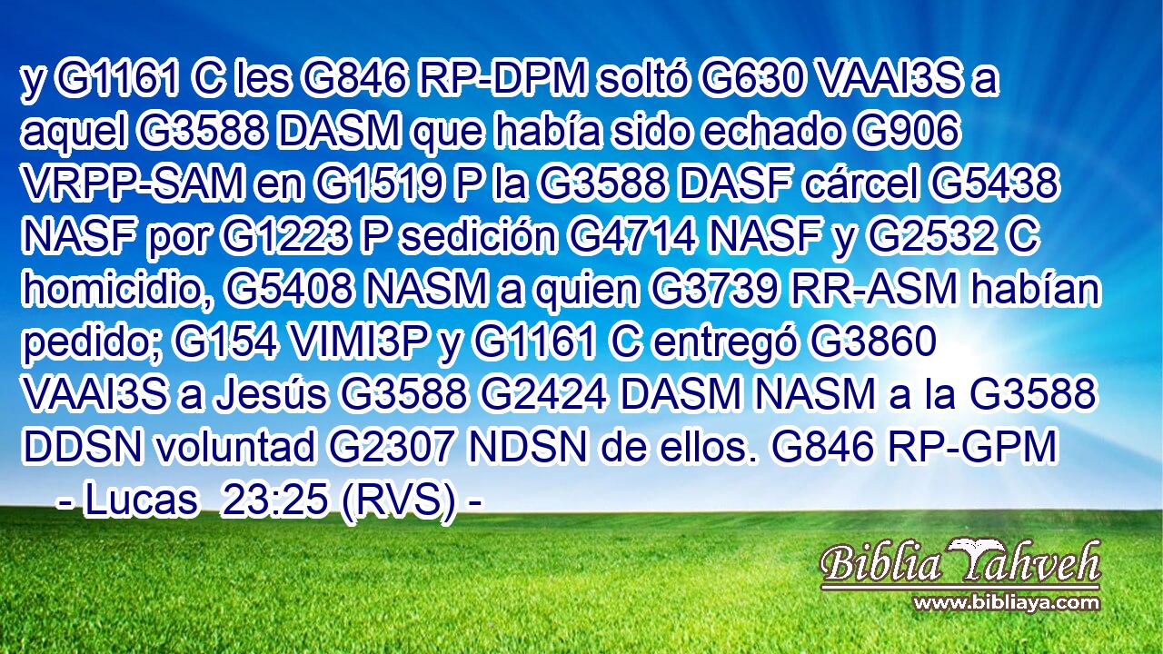 y G1161 C les G846 RP-DPM soltó G630 VAAI3S a aquel G3588 DASM que había sido echado G906 VRPP-SAM en G1519 P la G3588 DASF cárcel G5438 NASF por G1223 P sedición G4714 NASF y G2532 C homicidio, G5408 NASM a quien G3739 RR-ASM habían pedido; G154 VIMI3P y G1161 C entregó G3860 VAAI3S a Jesús G3588 G2424 DASM NASM a la G3588 DDSN voluntad G2307 NDSN de ellos. G846 RP-GPM 