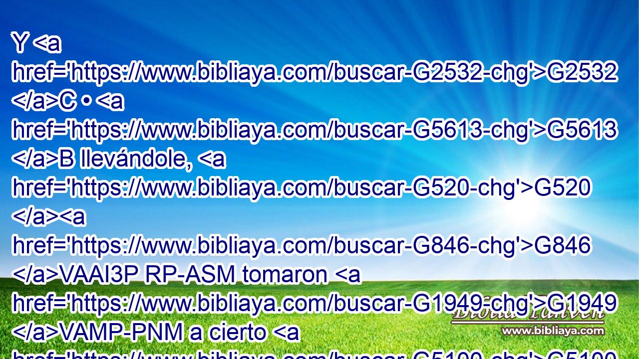 Y G2532 C • G5613 B llevándole, G520 G846 VAAI3P RP-ASM tomaron G1949 VAMP-PNM a cierto G5100 RX-GSM Simón G4613 NGSM de Cirene, G2956 NGSM que venía G3588 G2064 DGSM VPUP-SGM del campo, G575 G68 P NGSM y le G846 RP-DSM pusieron G2007 VAAI3P encima la cruz G3588 G4716 DASM NASM para que la llevase G5342 VPAN tras G3693 B Jesús. G3588 G2424 DGSM NGSM 