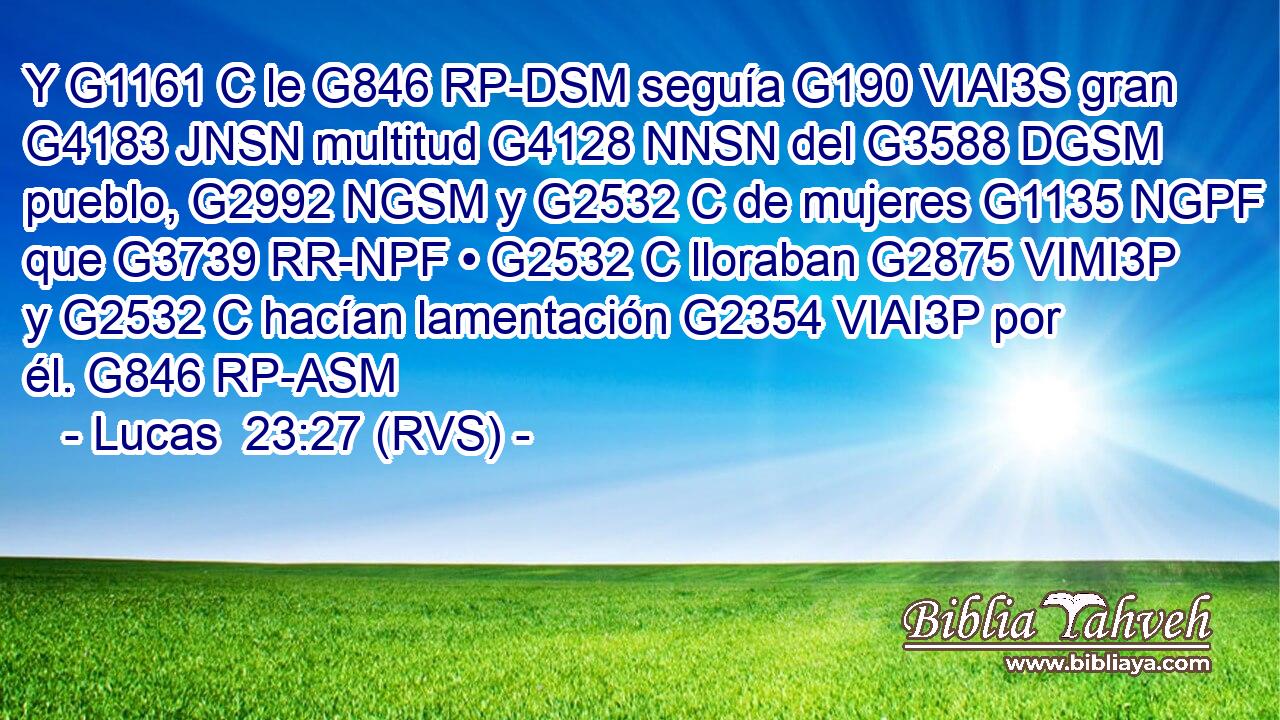 Y G1161 C le G846 RP-DSM seguía G190 VIAI3S gran G4183 JNSN multitud G4128 NNSN del G3588 DGSM pueblo, G2992 NGSM y G2532 C de mujeres G1135 NGPF que G3739 RR-NPF • G2532 C lloraban G2875 VIMI3P y G2532 C hacían lamentación G2354 VIAI3P por él. G846 RP-ASM 
