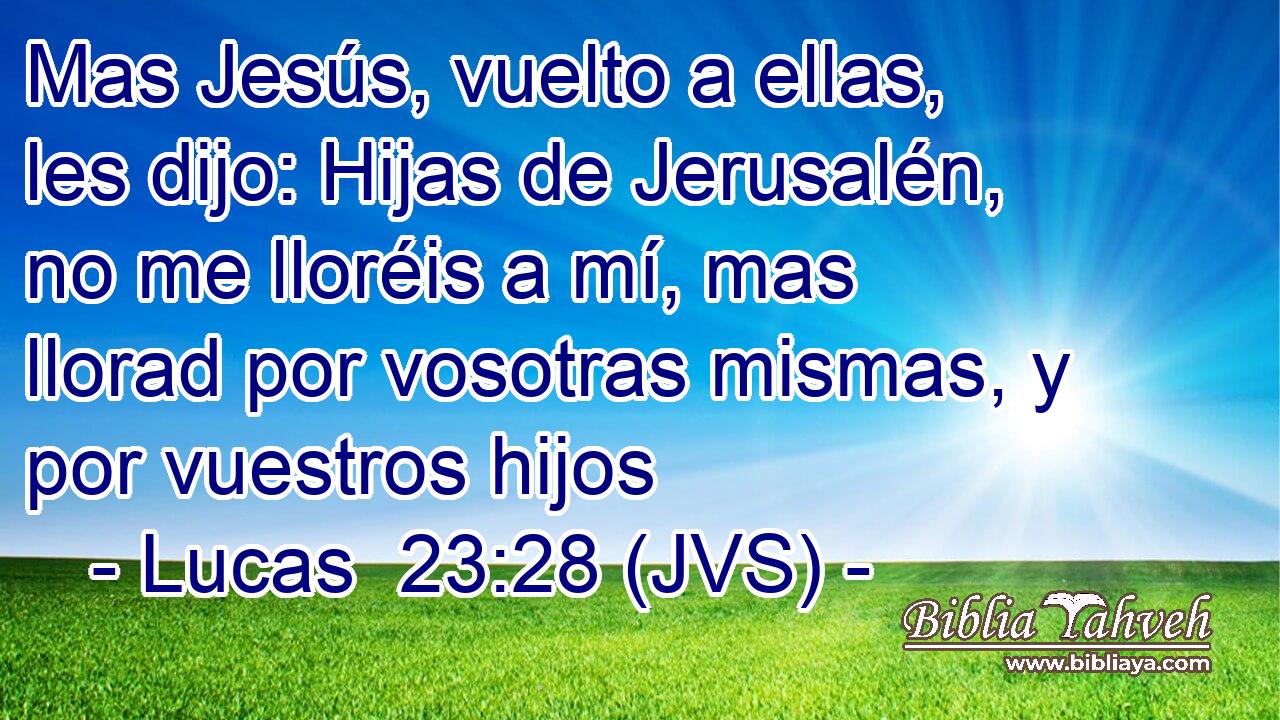 Mas Jesús, vuelto a ellas, les dijo: Hijas de Jerusalén, no me lloréis a mí, mas llorad por vosotras mismas, y por vuestros hijos