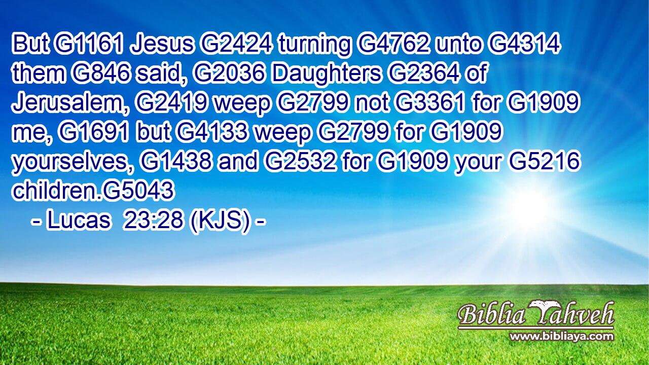 But G1161 Jesus G2424 turning G4762 unto G4314 them G846 said, G2036 Daughters G2364 of Jerusalem, G2419 weep G2799 not G3361 for G1909 me, G1691 but G4133 weep G2799 for G1909 yourselves, G1438 and G2532 for G1909 your G5216 children.G5043