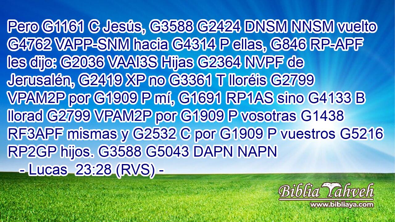 Pero G1161 C Jesús, G3588 G2424 DNSM NNSM vuelto G4762 VAPP-SNM hacia G4314 P ellas, G846 RP-APF les dijo: G2036 VAAI3S Hijas G2364 NVPF de Jerusalén, G2419 XP no G3361 T lloréis G2799 VPAM2P por G1909 P mí, G1691 RP1AS sino G4133 B llorad G2799 VPAM2P por G1909 P vosotras G1438 RF3APF mismas y G2532 C por G1909 P vuestros G5216 RP2GP hijos. G3588 G5043 DAPN NAPN 