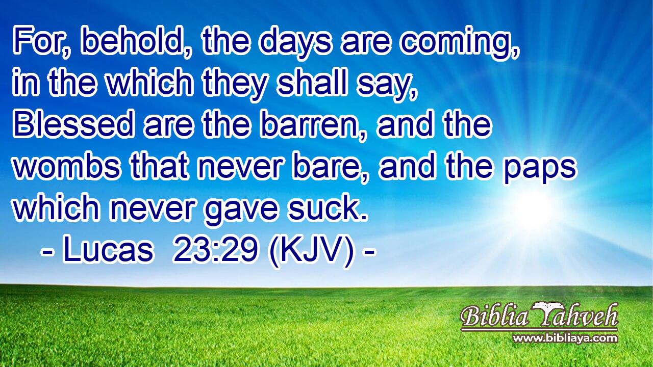 For, behold, the days are coming, in the which they shall say, Blessed are the barren, and the wombs that never bare, and the paps which never gave suck.