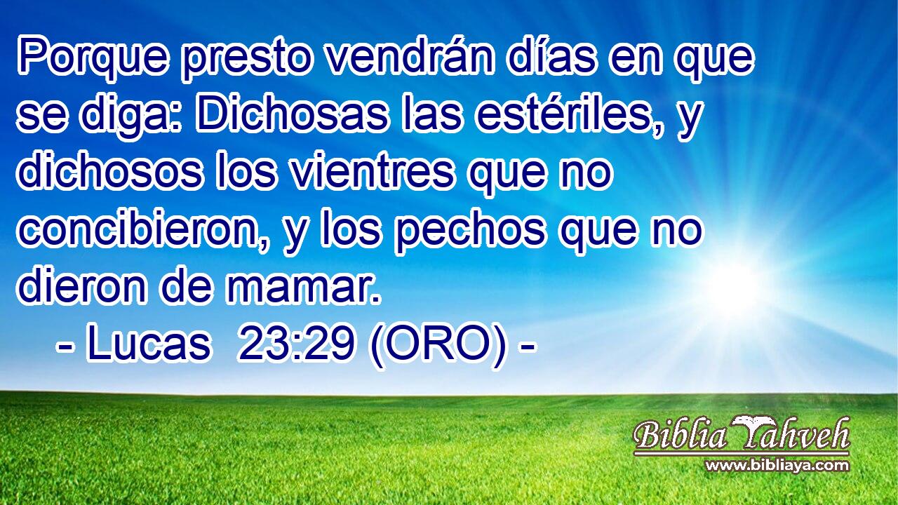  Porque presto vendrán días en que se diga: Dichosas las estériles, y dichosos los vientres que no concibieron, y los pechos que no dieron de mamar. 