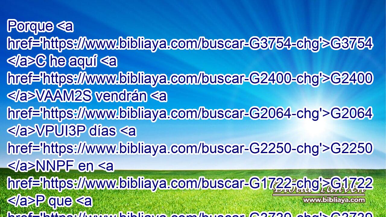 Porque G3754 C he aquí G2400 VAAM2S vendrán G2064 VPUI3P días G2250 NNPF en G1722 P que G3739 RR-DPF dirán: G2046 VFAI3P Bienaventuradas G3107 JNPF las G3588 DNPF estériles, G4723 NNPF y G2532 C los vientres G2836 NNPF que G3739 RR-NPF no G3756 T concibieron, G1080 VAAI3P y G2532 C los pechos G3149 NNPM que G3739 RR-NPM no G3756 T criaron. G2337 VAAI3P 