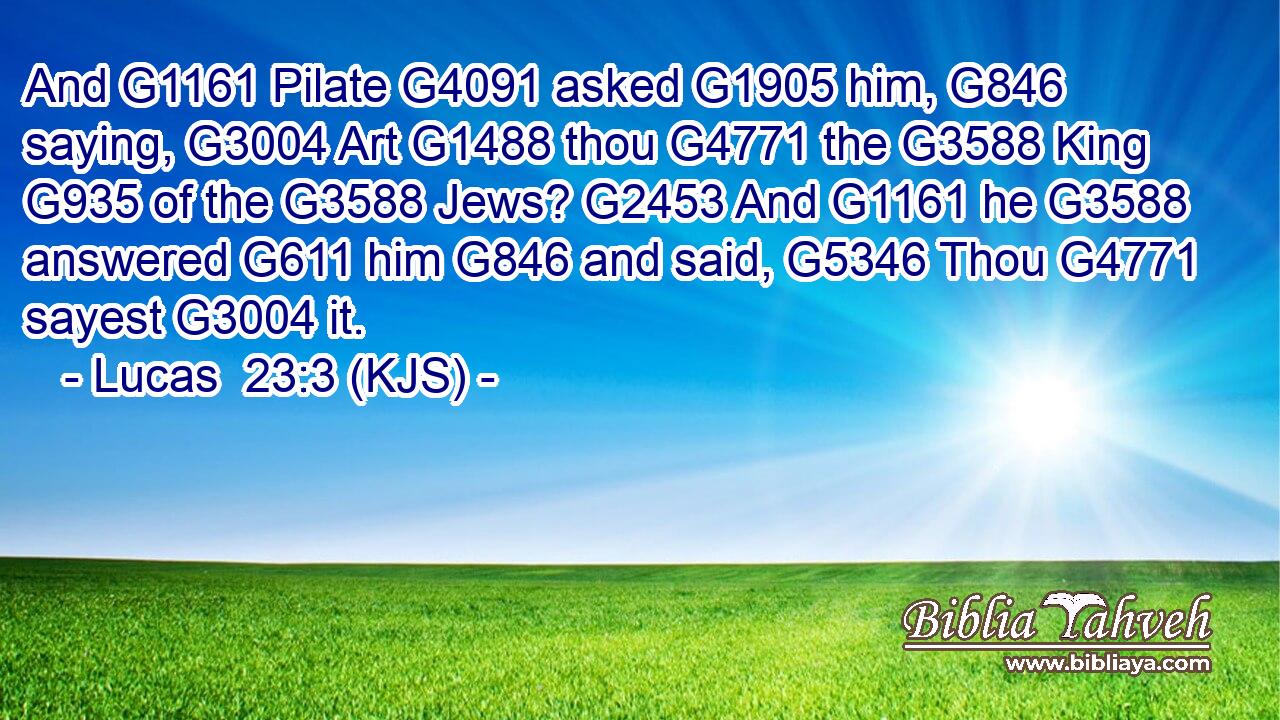 And G1161 Pilate G4091 asked G1905 him, G846 saying, G3004 Art G1488 thou G4771 the G3588 King G935 of the G3588 Jews? G2453 And G1161 he G3588 answered G611 him G846 and said, G5346 Thou G4771 sayest G3004 it.