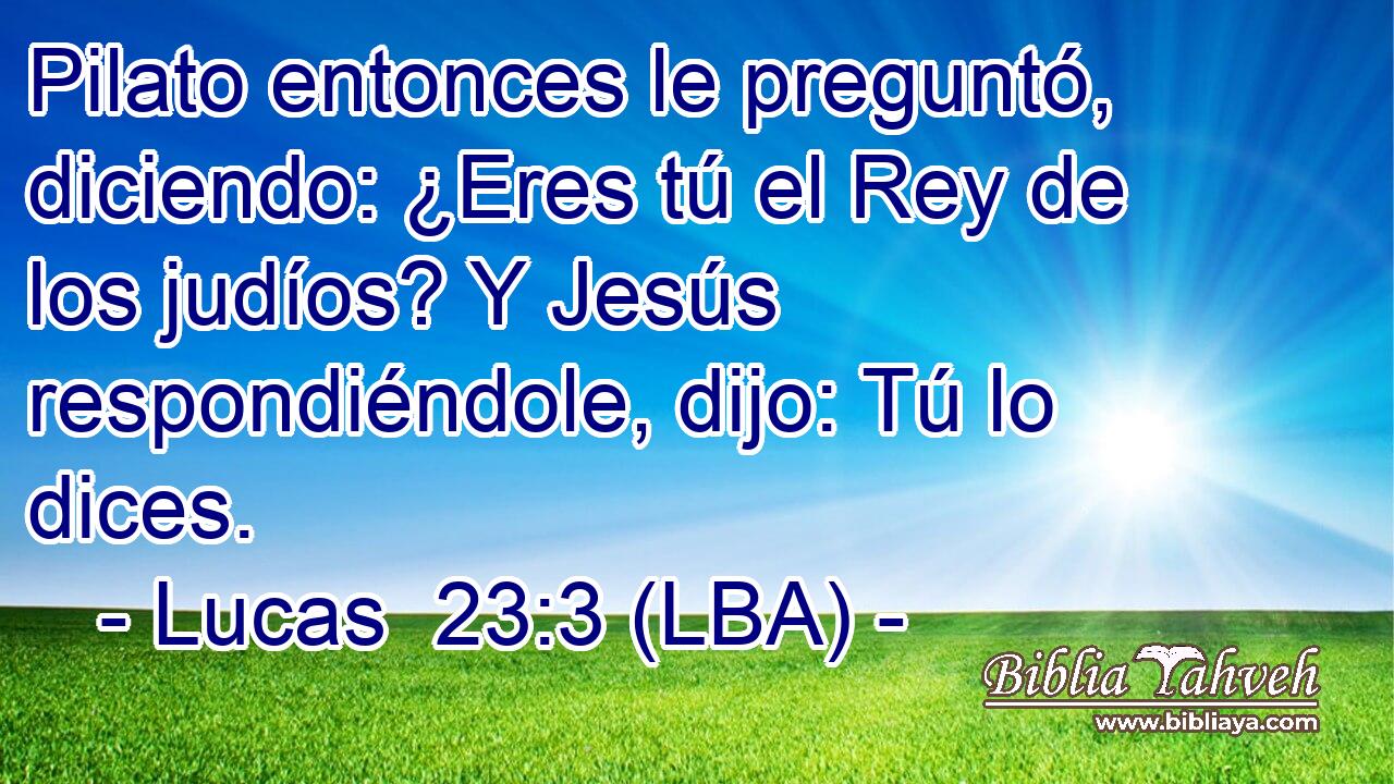 Pilato entonces le preguntó, diciendo: ¿Eres tú el Rey de los judíos? Y Jesús respondiéndole, dijo: Tú lo dices.