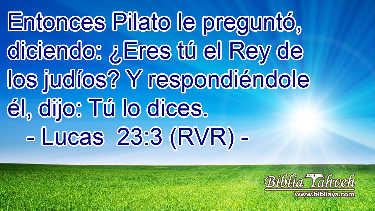 Entonces Pilato le preguntó, diciendo: ¿Eres tú el Rey de los judíos? Y respondiéndole él, dijo: Tú lo dices.