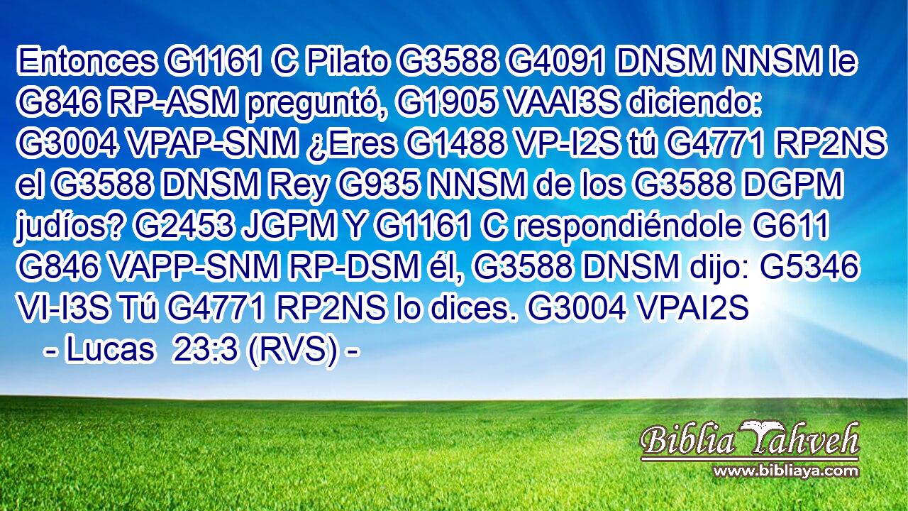 Entonces G1161 C Pilato G3588 G4091 DNSM NNSM le G846 RP-ASM preguntó, G1905 VAAI3S diciendo: G3004 VPAP-SNM ¿Eres G1488 VP-I2S tú G4771 RP2NS el G3588 DNSM Rey G935 NNSM de los G3588 DGPM judíos? G2453 JGPM Y G1161 C respondiéndole G611 G846 VAPP-SNM RP-DSM él, G3588 DNSM dijo: G5346 VI-I3S Tú G4771 RP2NS lo dices. G3004 VPAI2S 