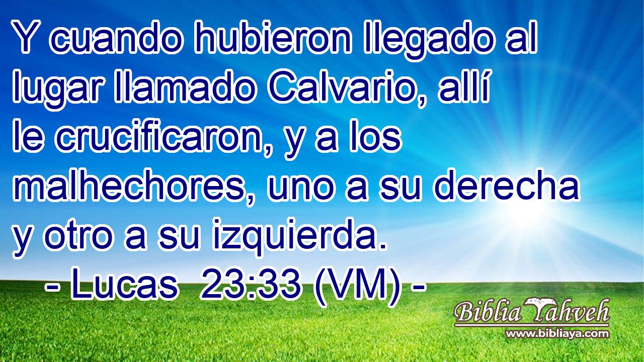  Y cuando hubieron llegado al lugar llamado Calvario, allí le crucificaron, y a los malhechores, uno a su derecha y otro a su izquierda. 