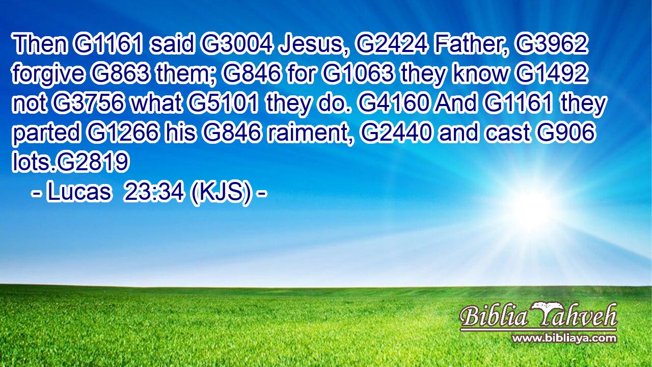 Then G1161 said G3004 Jesus, G2424 Father, G3962 forgive G863 them; G846 for G1063 they know G1492 not G3756 what G5101 they do. G4160 And G1161 they parted G1266 his G846 raiment, G2440 and cast G906 lots.G2819