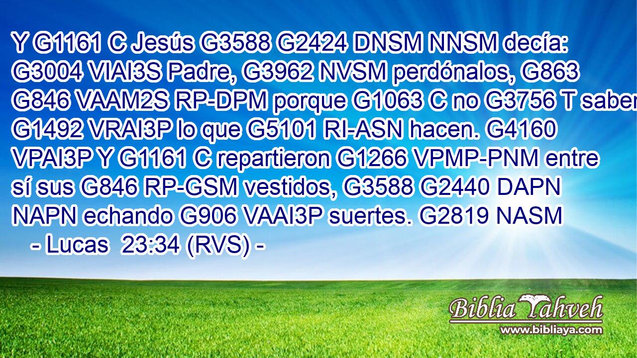 Y G1161 C Jesús G3588 G2424 DNSM NNSM decía: G3004 VIAI3S Padre, G3962 NVSM perdónalos, G863 G846 VAAM2S RP-DPM porque G1063 C no G3756 T saben G1492 VRAI3P lo que G5101 RI-ASN hacen. G4160 VPAI3P Y G1161 C repartieron G1266 VPMP-PNM entre sí sus G846 RP-GSM vestidos, G3588 G2440 DAPN NAPN echando G906 VAAI3P suertes. G2819 NASM 