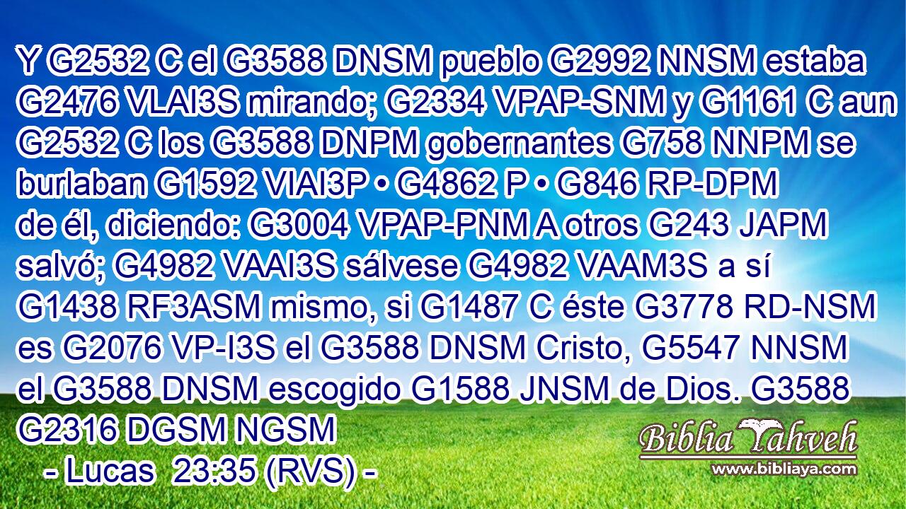 Y G2532 C el G3588 DNSM pueblo G2992 NNSM estaba G2476 VLAI3S mirando; G2334 VPAP-SNM y G1161 C aun G2532 C los G3588 DNPM gobernantes G758 NNPM se burlaban G1592 VIAI3P • G4862 P • G846 RP-DPM de él, diciendo: G3004 VPAP-PNM A otros G243 JAPM salvó; G4982 VAAI3S sálvese G4982 VAAM3S a sí G1438 RF3ASM mismo, si G1487 C éste G3778 RD-NSM es G2076 VP-I3S el G3588 DNSM Cristo, G5547 NNSM el G3588 DNSM escogido G1588 JNSM de Dios. G3588 G2316 DGSM NGSM 