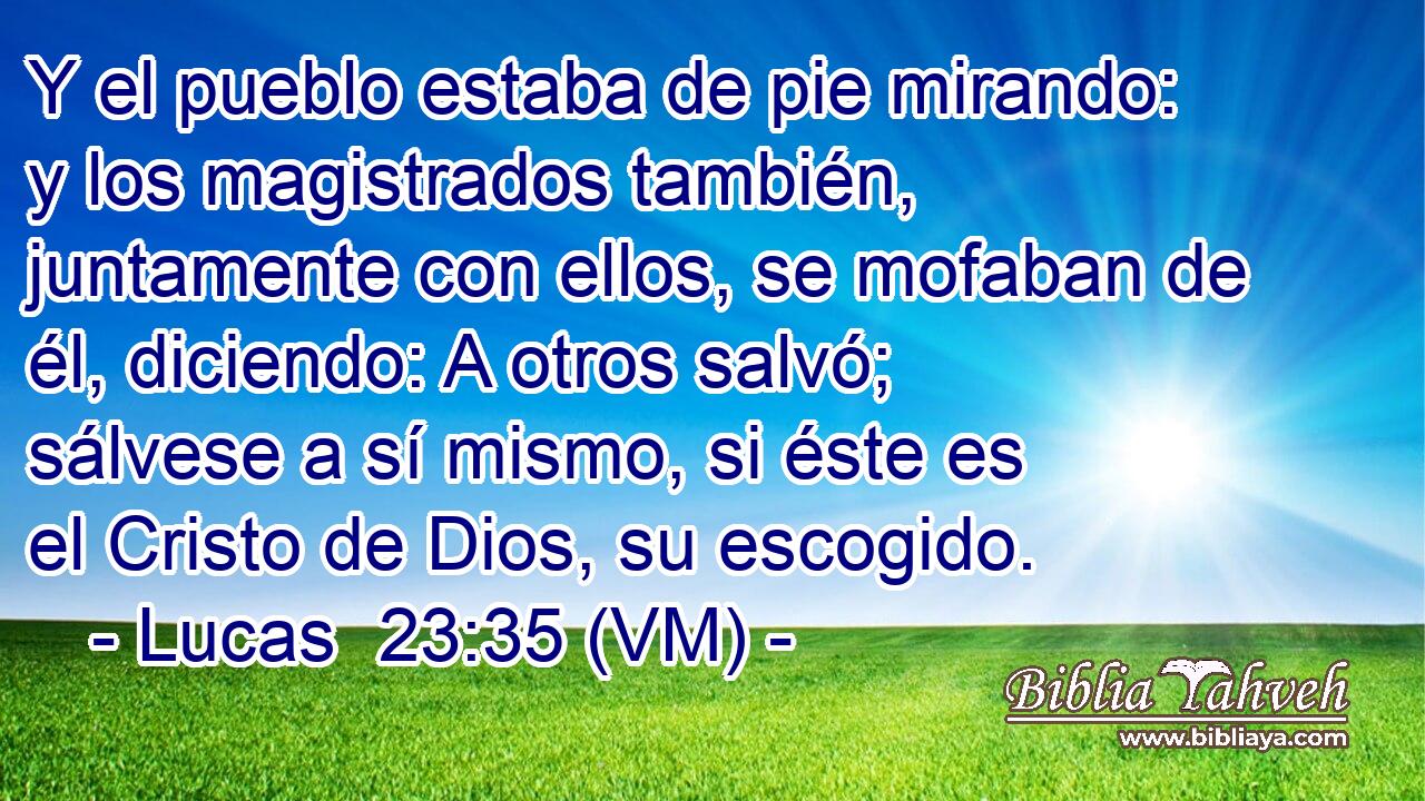  Y el pueblo estaba de pie mirando: y los magistrados también, juntamente con ellos, se mofaban de él, diciendo: A otros salvó; sálvese a sí mismo, si éste es el Cristo de Dios, su escogido. 