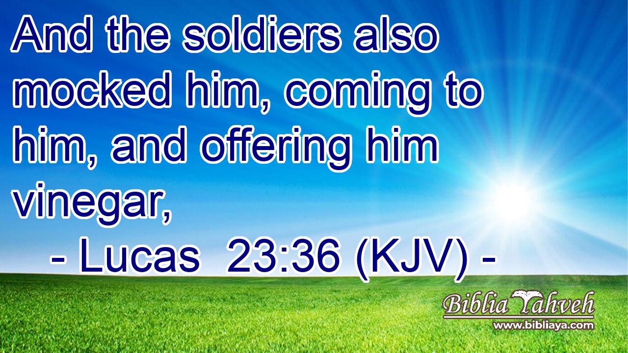And the soldiers also mocked him, coming to him, and offering him vinegar,