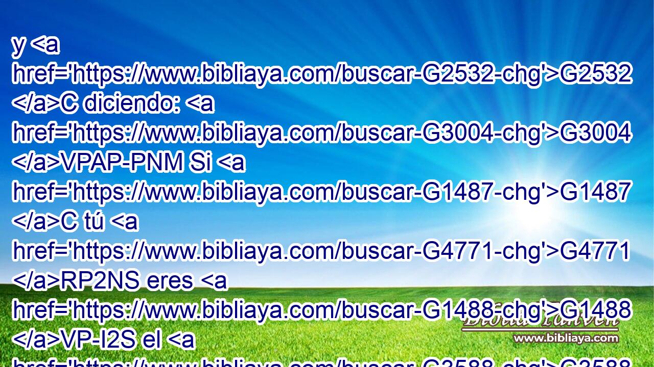 y G2532 C diciendo: G3004 VPAP-PNM Si G1487 C tú G4771 RP2NS eres G1488 VP-I2S el G3588 DNSM Rey G935 NNSM de los G3588 DGPM judíos, G2453 JGPM sálvate G4982 VAAM2S a ti G4572 RF2ASM mismo. 