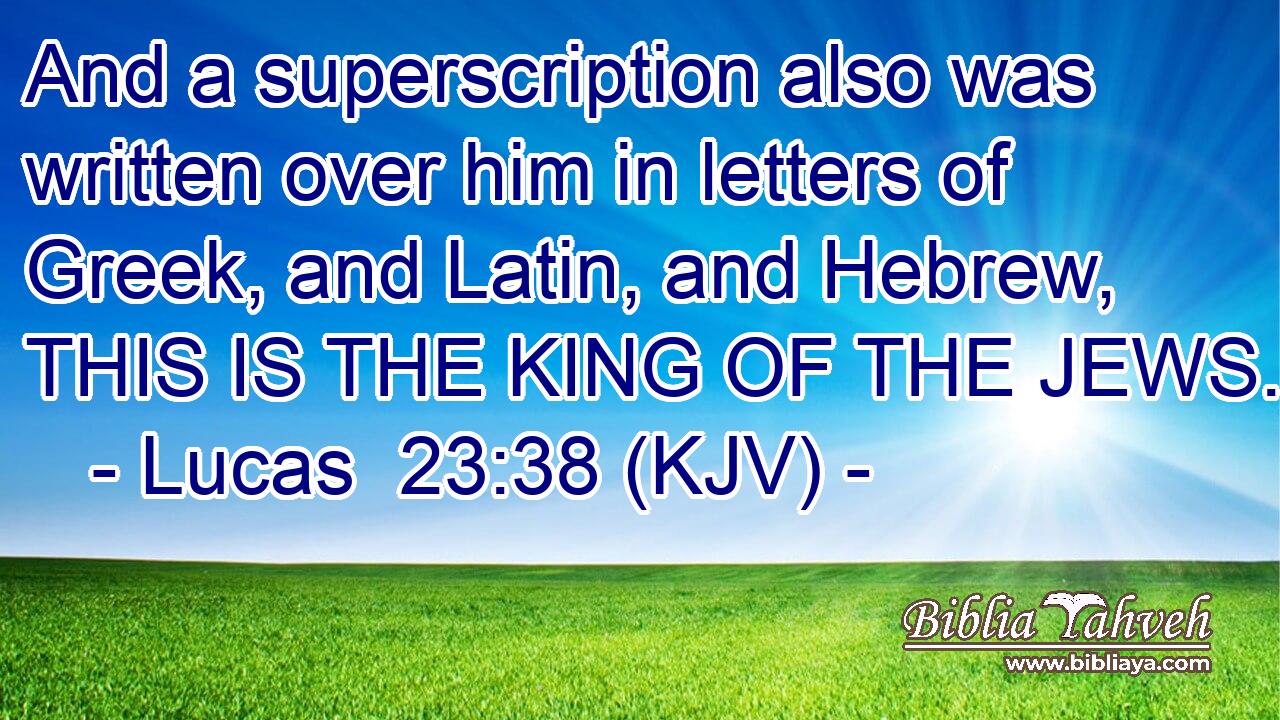 And a superscription also was written over him in letters of Greek, and Latin, and Hebrew, THIS IS THE KING OF THE JEWS.