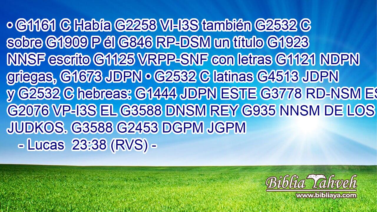 • G1161 C Había G2258 VI-I3S también G2532 C sobre G1909 P él G846 RP-DSM un título G1923 NNSF escrito G1125 VRPP-SNF con letras G1121 NDPN griegas, G1673 JDPN • G2532 C latinas G4513 JDPN y G2532 C hebreas: G1444 JDPN ESTE G3778 RD-NSM ES G2076 VP-I3S EL G3588 DNSM REY G935 NNSM DE LOS JUDKOS. G3588 G2453 DGPM JGPM 